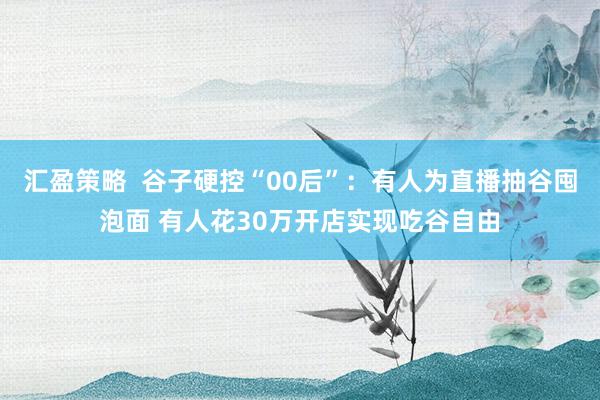 汇盈策略  谷子硬控“00后”：有人为直播抽谷囤泡面 有人花30万开店实现吃谷自由