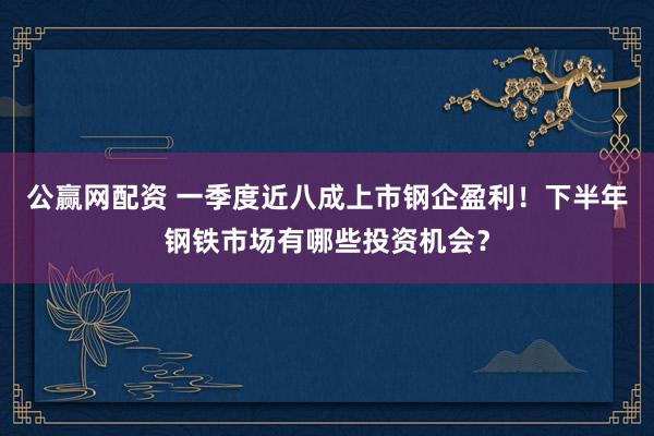公赢网配资 一季度近八成上市钢企盈利！下半年钢铁市场有哪些投资机会？