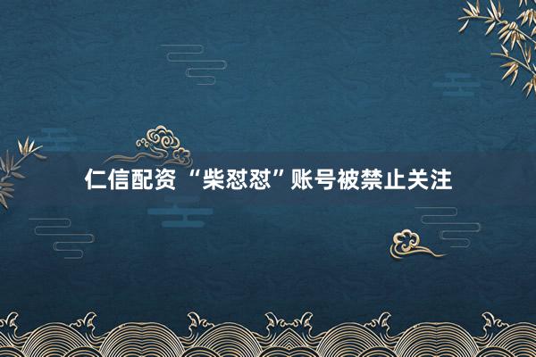 仁信配资 “柴怼怼”账号被禁止关注