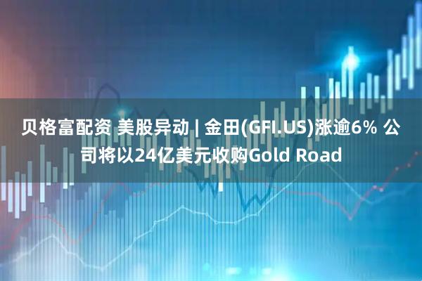 贝格富配资 美股异动 | 金田(GFI.US)涨逾6% 公司将以24亿美元收购Gold Road