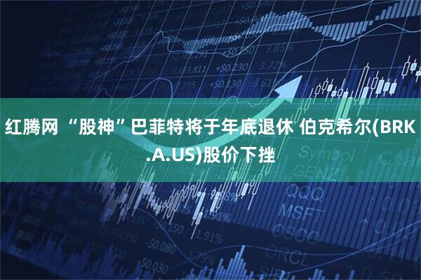 红腾网 “股神”巴菲特将于年底退休 伯克希尔(BRK.A.US)股价下挫