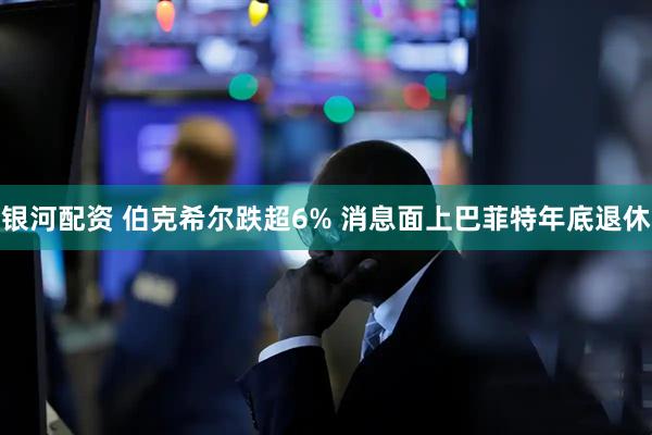 银河配资 伯克希尔跌超6% 消息面上巴菲特年底退休