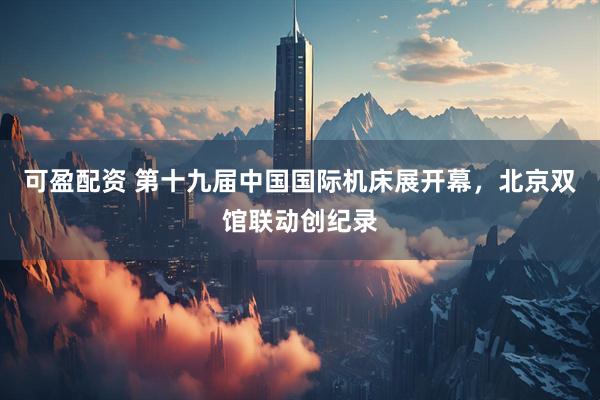 可盈配资 第十九届中国国际机床展开幕，北京双馆联动创纪录