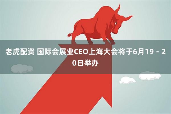 老虎配资 国际会展业CEO上海大会将于6月19－20日举办