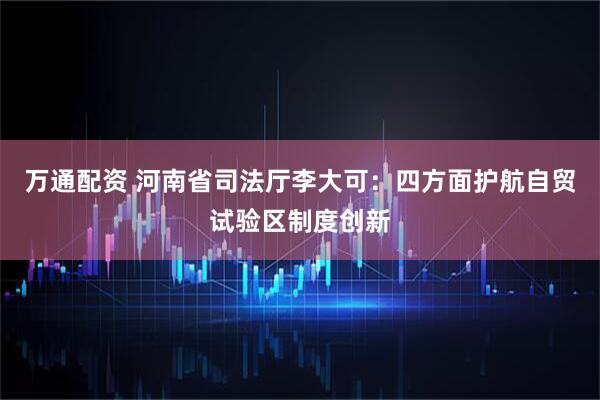 万通配资 河南省司法厅李大可：四方面护航自贸试验区制度创新