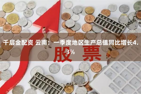 千层金配资 云南：一季度地区生产总值同比增长4.3%