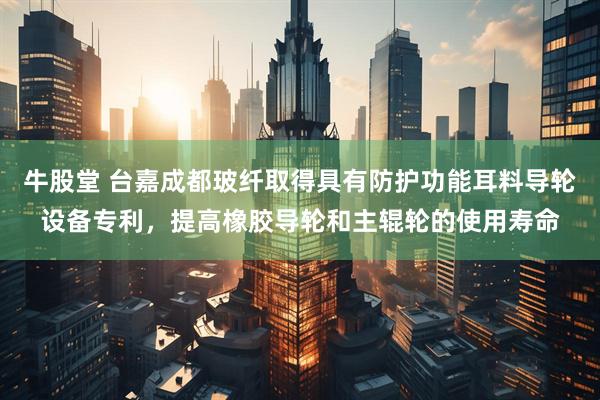 牛股堂 台嘉成都玻纤取得具有防护功能耳料导轮设备专利，提高橡胶导轮和主辊轮的使用寿命
