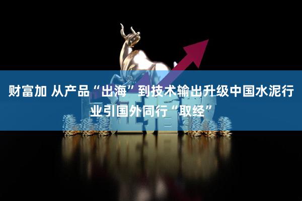 财富加 从产品“出海”到技术输出升级中国水泥行业引国外同行“取经”