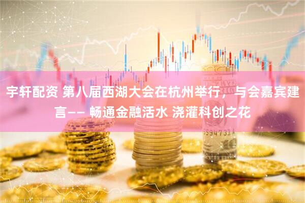 宇轩配资 第八届西湖大会在杭州举行，与会嘉宾建言—— 畅通金融活水 浇灌科创之花