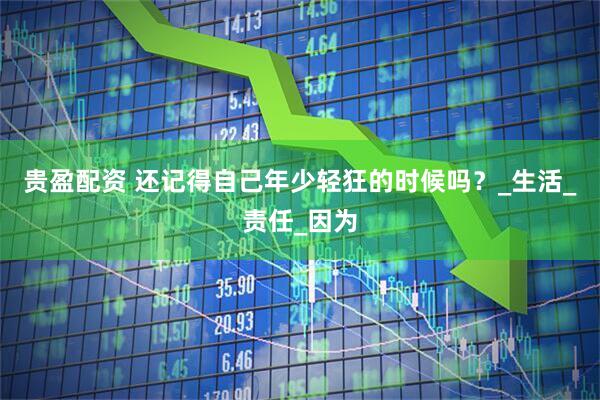 贵盈配资 还记得自己年少轻狂的时候吗？_生活_责任_因为