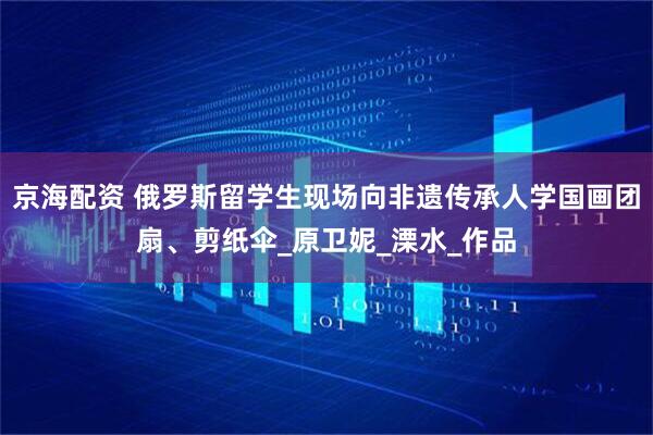 京海配资 俄罗斯留学生现场向非遗传承人学国画团扇、剪纸伞_原卫妮_溧水_作品