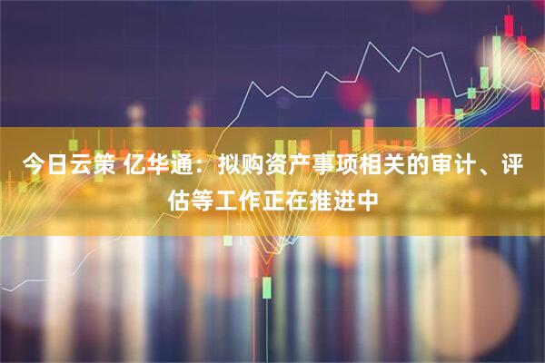 今日云策 亿华通：拟购资产事项相关的审计、评估等工作正在推进中
