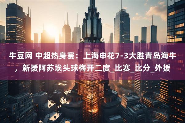 牛豆网 中超热身赛：上海申花7-3大胜青岛海牛，新援阿苏埃头球梅开二度_比赛_比分_外援