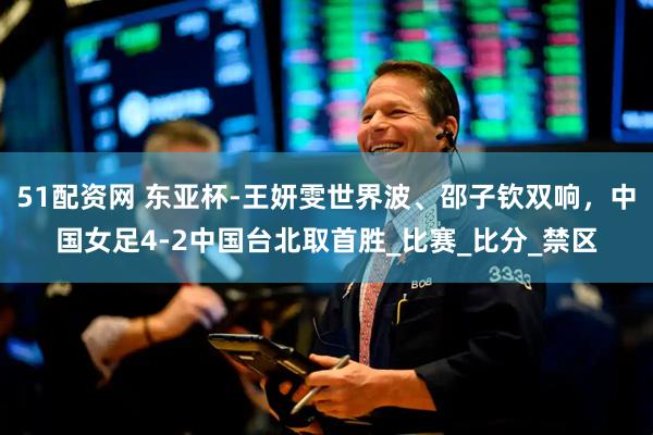 51配资网 东亚杯-王妍雯世界波、邵子钦双响，中国女足4-2中国台北取首胜_比赛_比分_禁区