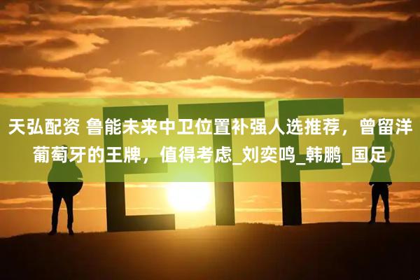 天弘配资 鲁能未来中卫位置补强人选推荐，曾留洋葡萄牙的王牌，值得考虑_刘奕鸣_韩鹏_国足