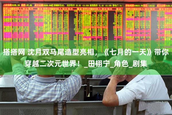 搭搭网 沈月双马尾造型亮相，《七月的一天》带你穿越二次元世界！_田栩宁_角色_剧集
