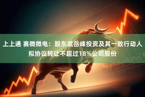 上上通 赛微微电：股东武岳峰投资及其一致行动人拟协议转让不超过18%公司股份