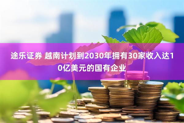 途乐证券 越南计划到2030年拥有30家收入达10亿美元的国有企业