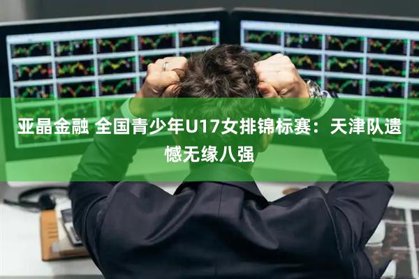 亚晶金融 全国青少年U17女排锦标赛：天津队遗憾无缘八强