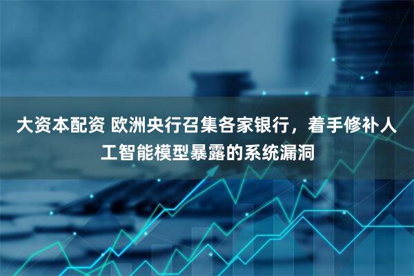 大资本配资 欧洲央行召集各家银行，着手修补人工智能模型暴露的系统漏洞